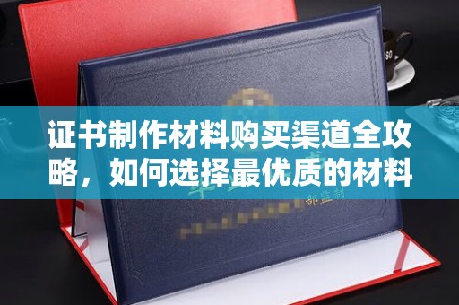 长丰证书制作材料购买渠道全攻略，如何选择最优质的材料